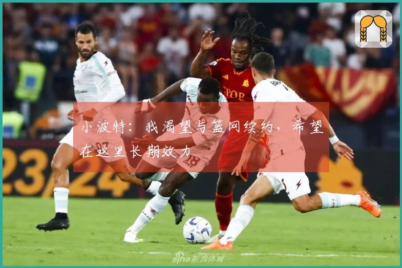 小波特：我渴望与篮网续约，希望在这里长期效力