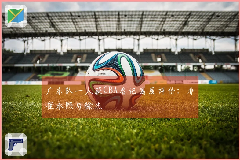 广东队一人获CBA名记高度评价：非崔永熙与徐杰