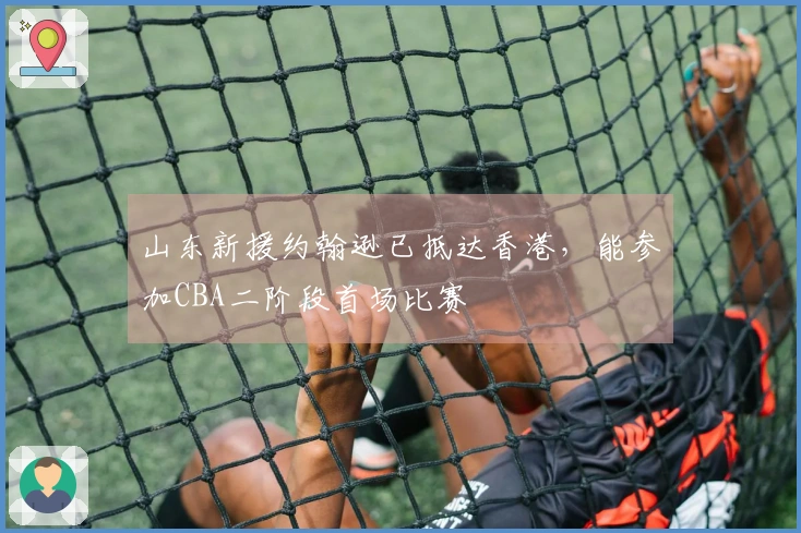 山东新援约翰逊已抵达香港，能参加CBA二阶段首场比赛