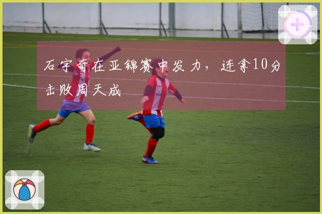 石宇奇在亚锦赛中发力，连拿10分击败周天成