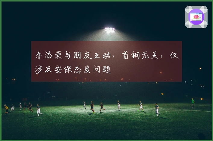 李添荣与朋友互动，首钢无关，仅涉及安保态度问题
