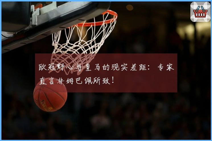 欧冠野心与皇马的现实差距：专家直言非姆巴佩所致！