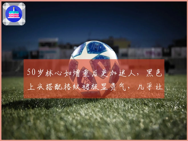 50岁林心如增重后更加迷人，黑色上衣搭配格纹裙极显贵气，几乎让人认不出