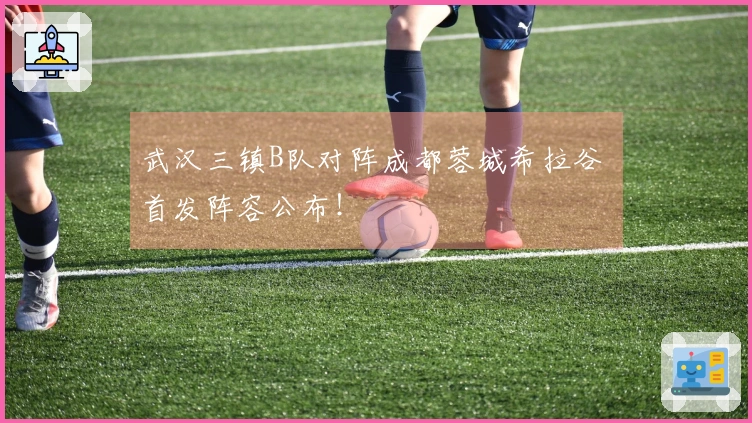 武汉三镇B队对阵成都蓉城希拉谷 首发阵容公布！