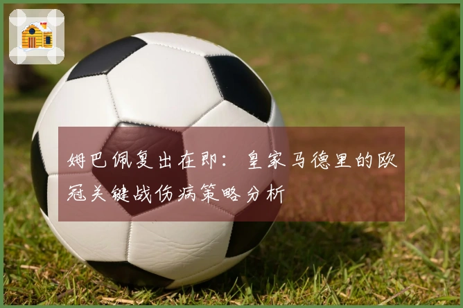 姆巴佩复出在即：皇家马德里的欧冠关键战伤病策略分析