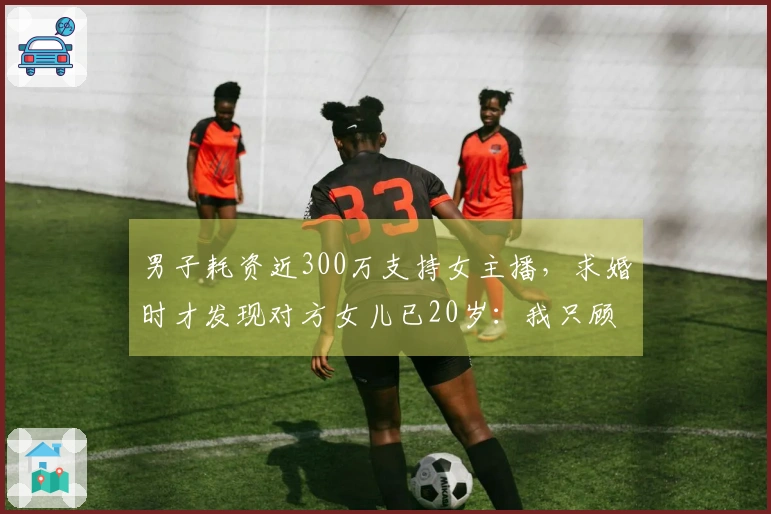 男子耗资近300万支持女主播，求婚时才发现对方女儿已20岁：我只顾追爱，最终却发现全是谎言