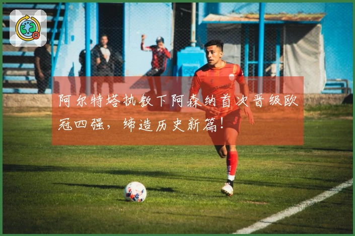 阿尔特塔执教下阿森纳首次晋级欧冠四强，缔造历史新篇！