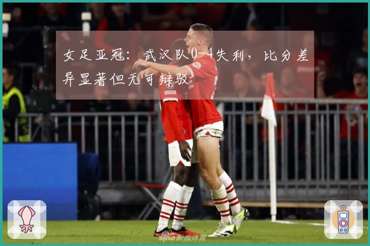 女足亚冠：武汉队0-4失利，比分差异显著但无可辩驳