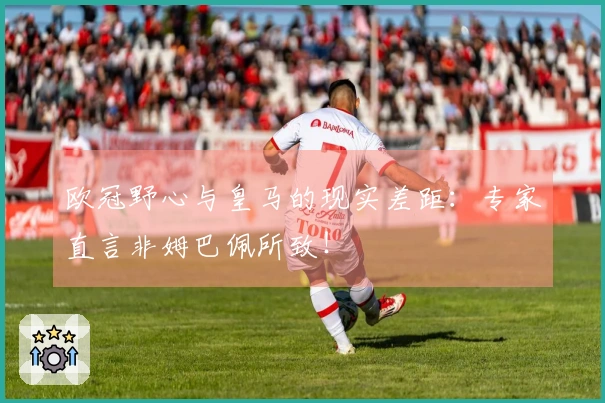 欧冠野心与皇马的现实差距：专家直言非姆巴佩所致！