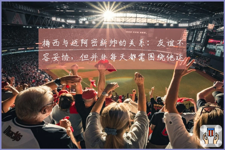 梅西与迈阿密新帅的关系：友谊不容妥协，但并非每天都需围绕他运转