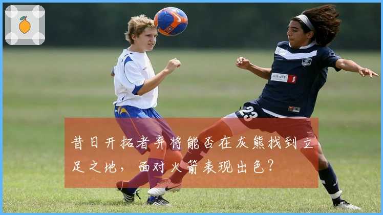 昔日开拓者弃将能否在灰熊找到立足之地，面对火箭表现出色？