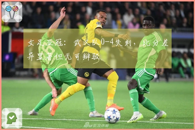 女足亚冠：武汉队0-4失利，比分差异显著但无可辩驳