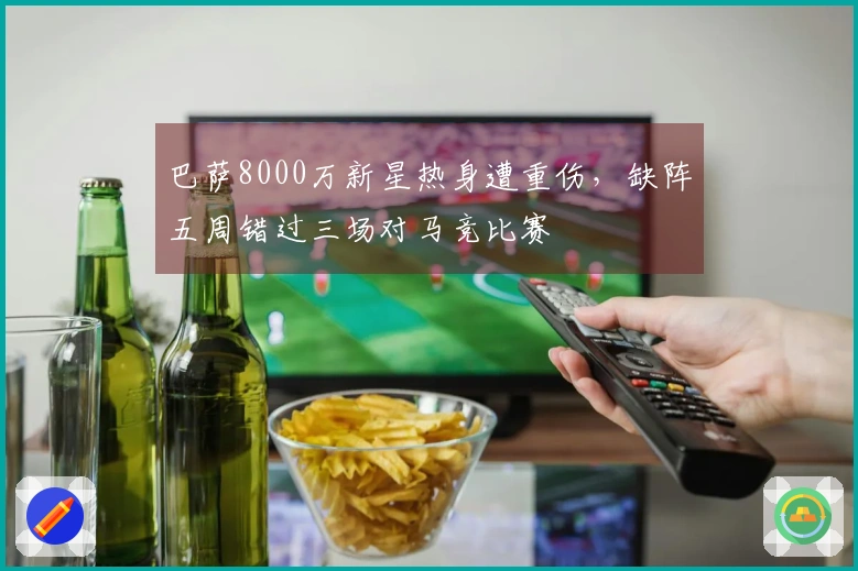 巴萨8000万新星热身遭重伤，缺阵五周错过三场对马竞比赛