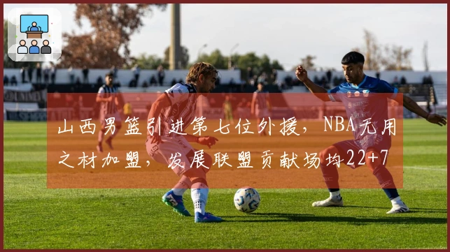 山西男篮引进第七位外援，NBA无用之材加盟，发展联盟贡献场均22+7+7