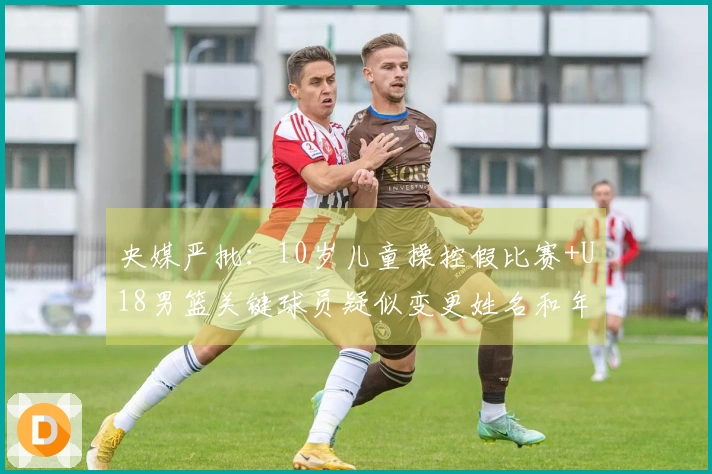 央媒严批：10岁儿童操控假比赛+U18男篮关键球员疑似变更姓名和年龄应受重罚
