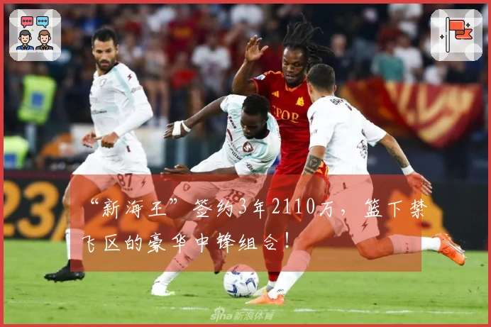 “新海王”签约3年2110万，篮下禁飞区的豪华中锋组合！